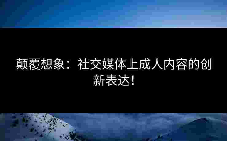 颠覆想象：社交媒体上成人内容的创新表达！