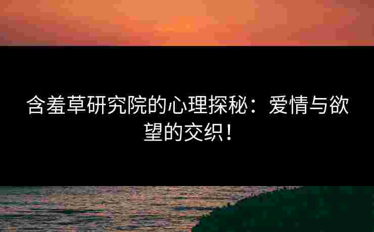 含羞草研究院的心理探秘：爱情与欲望的交织！