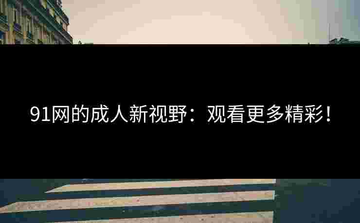 91网的成人新视野：观看更多精彩！