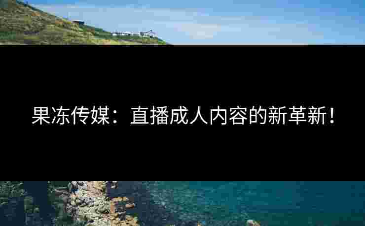 果冻传媒：直播成人内容的新革新！