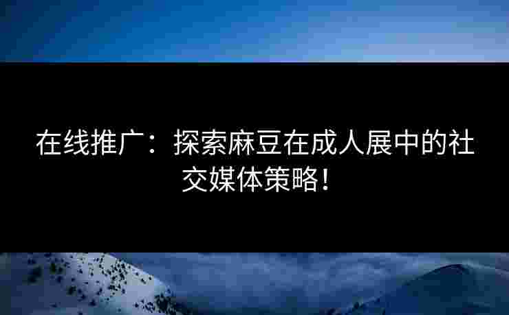 在线推广：探索麻豆在成人展中的社交媒体策略！