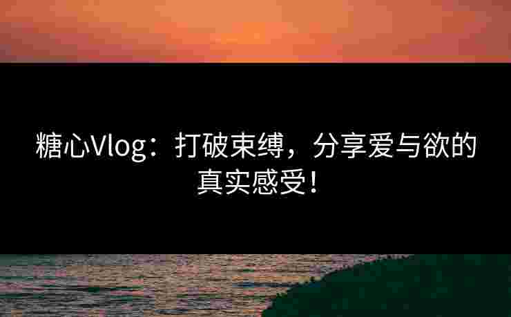 糖心Vlog：打破束缚，分享爱与欲的真实感受！