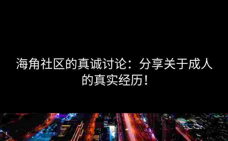 海角社区的真诚讨论：分享关于成人的真实经历！