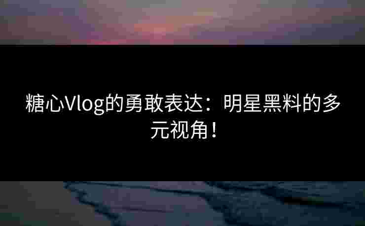 糖心Vlog的勇敢表达：明星黑料的多元视角！