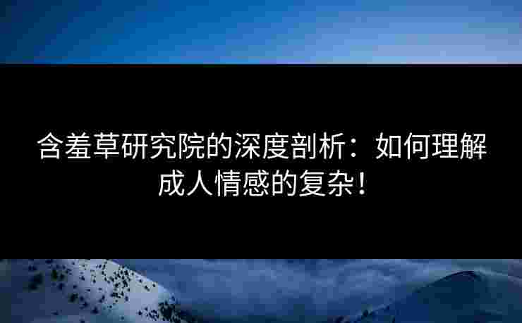 含羞草研究院的深度剖析：如何理解成人情感的复杂！