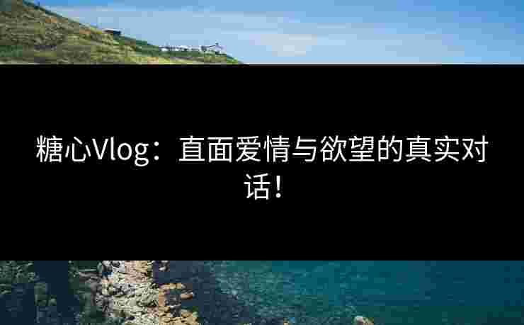 糖心Vlog：直面爱情与欲望的真实对话！