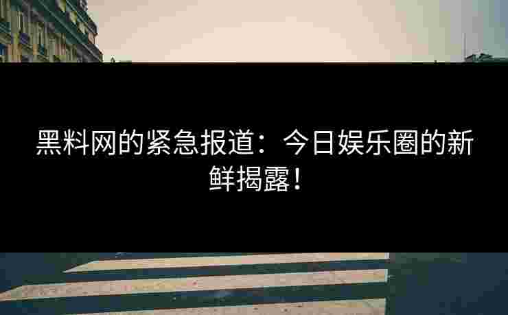 黑料网的紧急报道：今日娱乐圈的新鲜揭露！