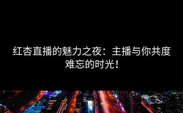 红杏直播的魅力之夜：主播与你共度难忘的时光！