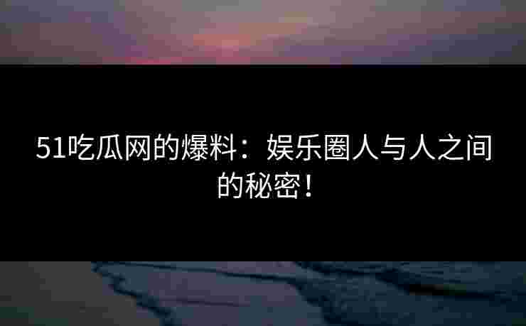 51吃瓜网的爆料：娱乐圈人与人之间的秘密！