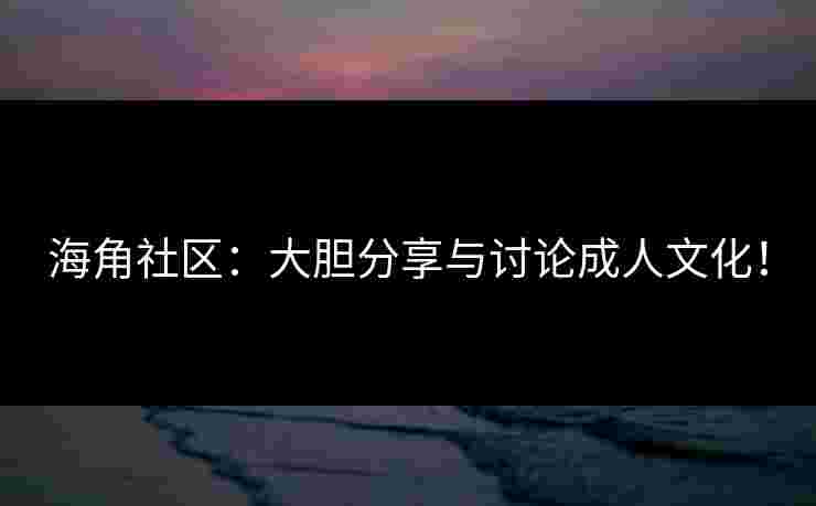 海角社区：大胆分享与讨论成人文化！