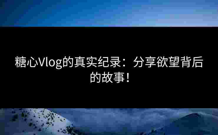糖心Vlog的真实纪录：分享欲望背后的故事！