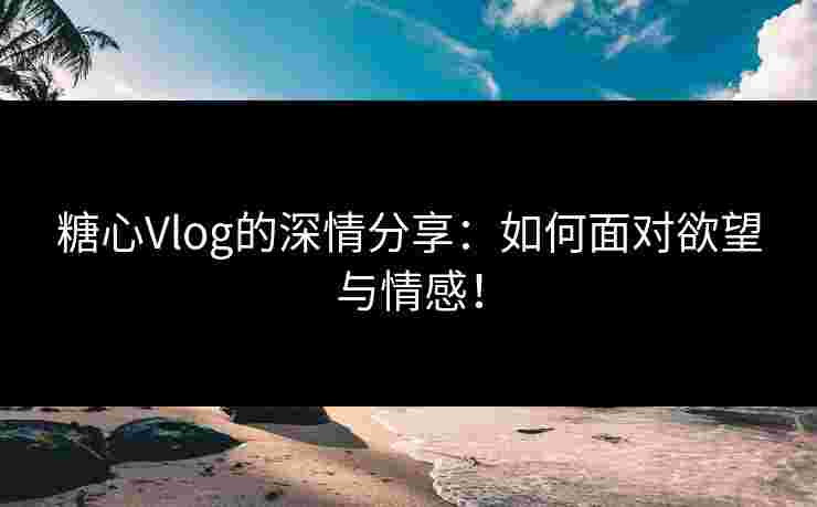 糖心Vlog的深情分享：如何面对欲望与情感！
