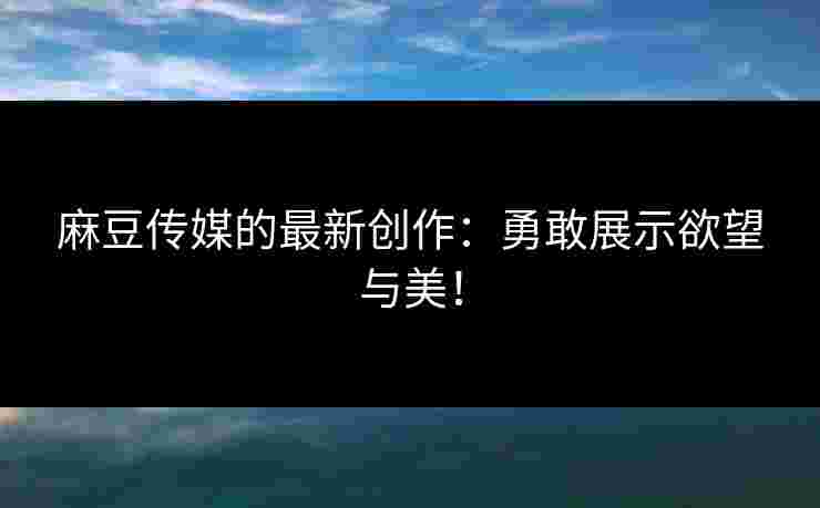 麻豆传媒的最新创作：勇敢展示欲望与美！