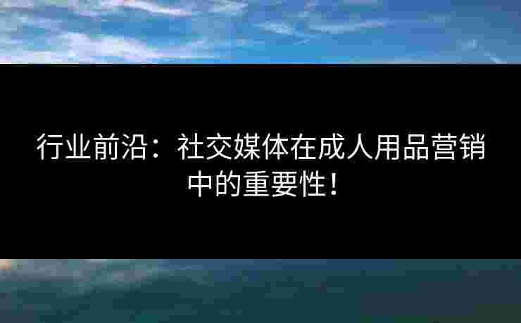 行业前沿：社交媒体在成人用品营销中的重要性！