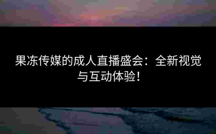 果冻传媒的成人直播盛会：全新视觉与互动体验！