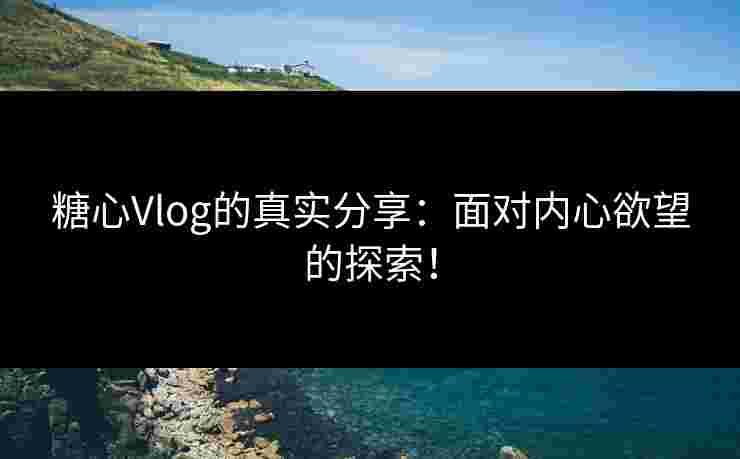 糖心Vlog的真实分享：面对内心欲望的探索！