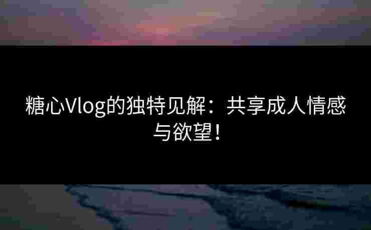 糖心Vlog的独特见解：共享成人情感与欲望！