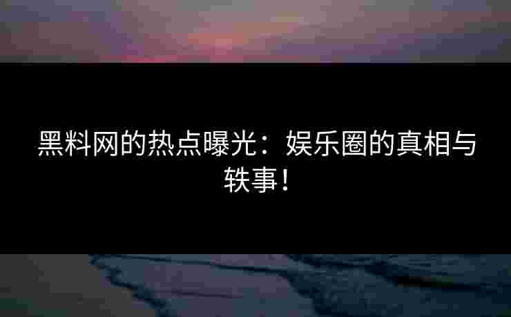 黑料网的热点曝光：娱乐圈的真相与轶事！