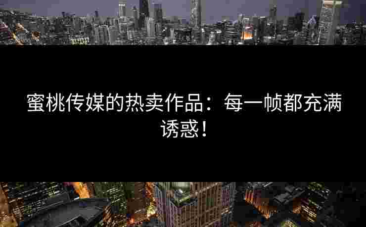 蜜桃传媒的热卖作品：每一帧都充满诱惑！