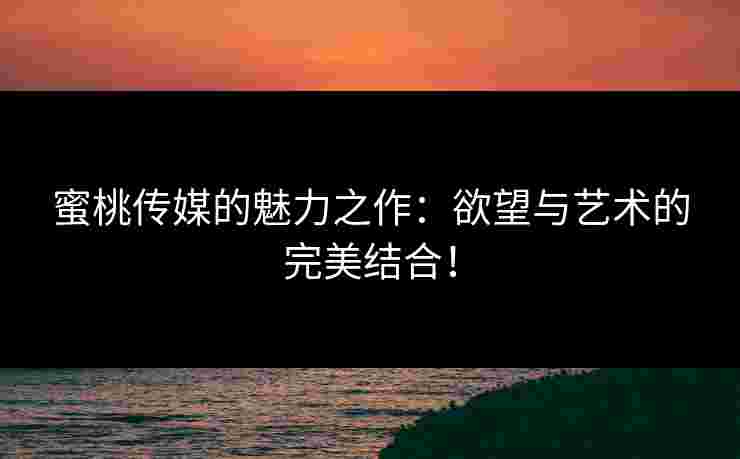 蜜桃传媒的魅力之作：欲望与艺术的完美结合！