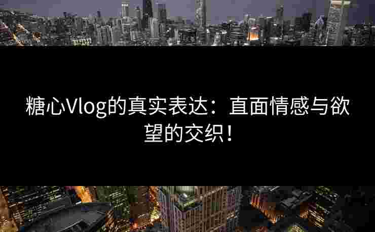 糖心Vlog的真实表达：直面情感与欲望的交织！