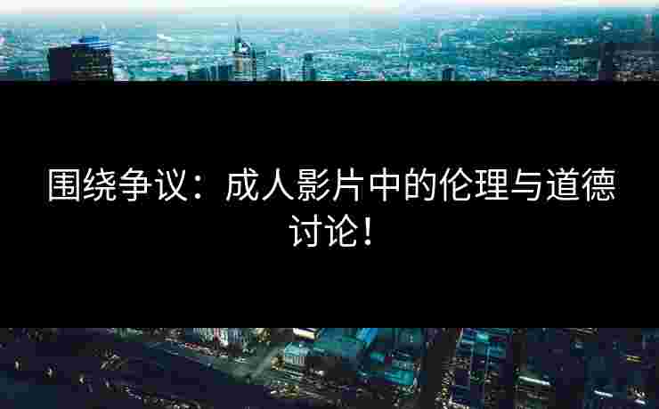 围绕争议：成人影片中的伦理与道德讨论！