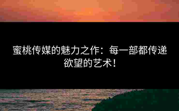 蜜桃传媒的魅力之作：每一部都传递欲望的艺术！