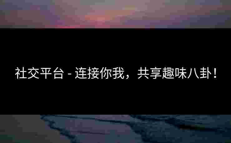社交平台 - 连接你我，共享趣味八卦！