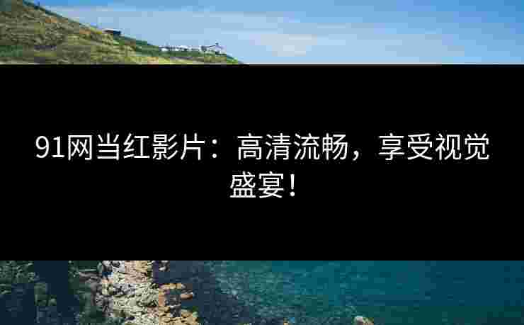91网当红影片：高清流畅，享受视觉盛宴！